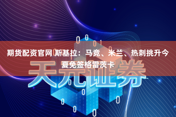 期货配资官网 斯基拉：马竞、米兰、热刺挑升今夏免签格雷茨卡