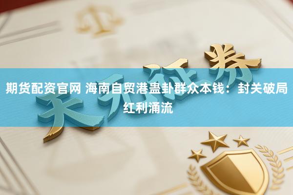 期货配资官网 海南自贸港蛊卦群众本钱：封关破局 红利涌流