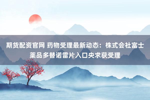 期货配资官网 药物受理最新动态：株式会社富士薬品多替诺雷片入口央求获受理