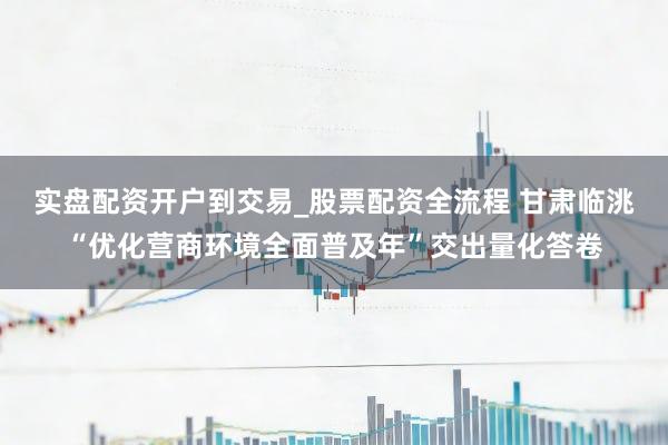 实盘配资开户到交易_股票配资全流程 甘肃临洮“优化营商环境全面普及年”交出量化答卷