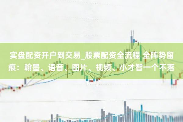 实盘配资开户到交易_股票配资全流程 全阵势留痕：翰墨、语音、图片、视频、小才智一个不落