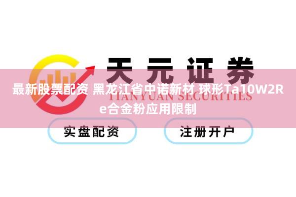 最新股票配资 黑龙江省中诺新材 球形Ta10W2Re合金粉应用限制