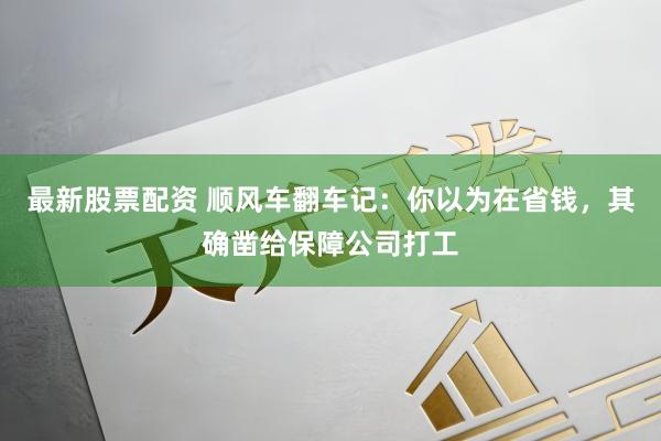 最新股票配资 顺风车翻车记：你以为在省钱，其确凿给保障公司打工