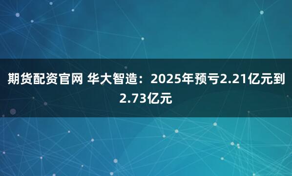期货配资官网 华大智造：2025年预亏2.21亿元到2.73亿元