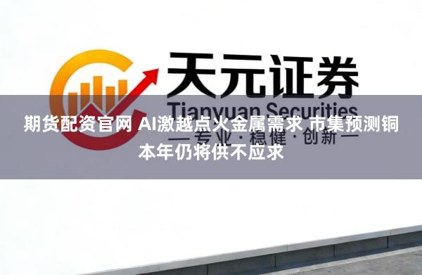 期货配资官网 AI激越点火金属需求 市集预测铜本年仍将供不应求