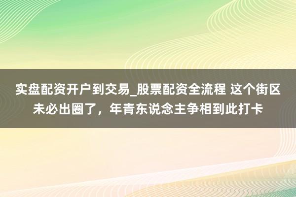 实盘配资开户到交易_股票配资全流程 这个街区未必出圈了，年青东说念主争相到此打卡