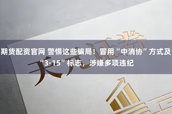 期货配资官网 警惕这些骗局！冒用“中消协”方式及“3·15”标志，涉嫌多项违纪
