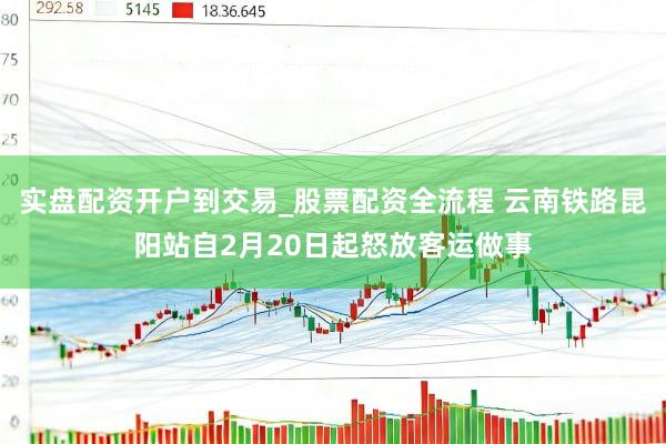 实盘配资开户到交易_股票配资全流程 云南铁路昆阳站自2月20日起怒放客运做事