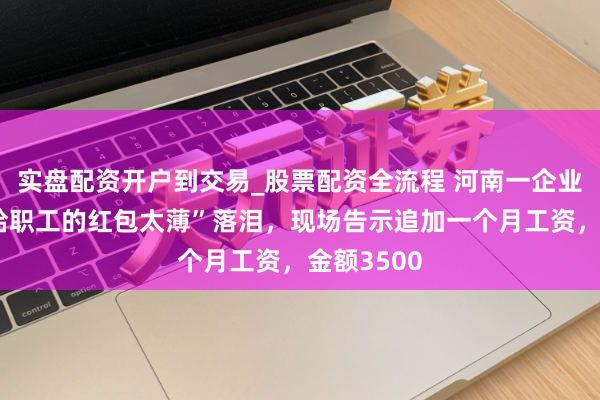 实盘配资开户到交易_股票配资全流程 河南一企业雇主因“给职工的红包太薄”落泪，现场告示追加一个月工资，金额3500