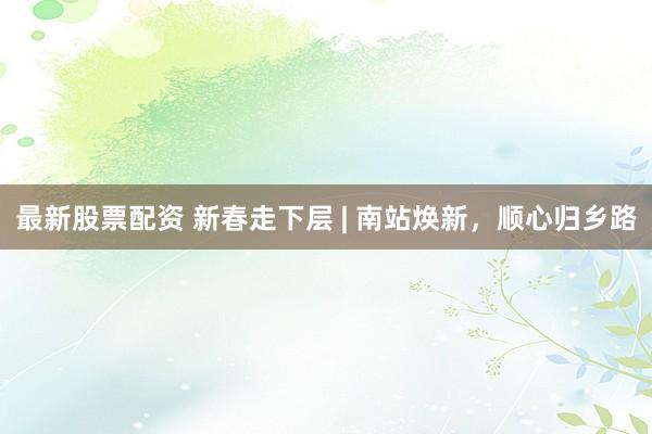 最新股票配资 新春走下层 | 南站焕新，顺心归乡路