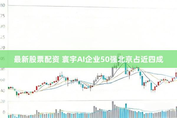最新股票配资 寰宇AI企业50强北京占近四成