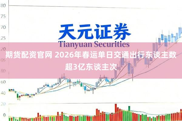期货配资官网 2026年春运单日交通出行东谈主数超3亿东谈主次