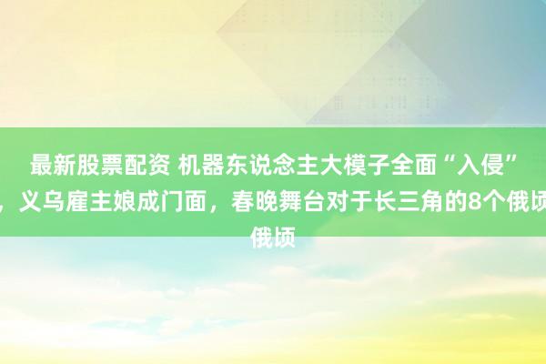最新股票配资 机器东说念主大模子全面“入侵”，义乌雇主娘成门面，春晚舞台对于长三角的8个俄顷