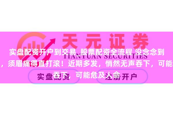 实盘配资开户到交易_股票配资全流程 没念念到卡在肛门，须眉痛得直打滚！近期多发，悄然无声吞下，可能危及人命