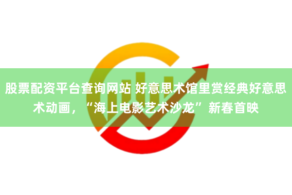 股票配资平台查询网站 好意思术馆里赏经典好意思术动画，“海上电影艺术沙龙” 新春首映
