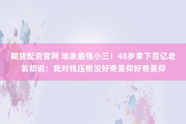 期货配资官网 地表最强小三！48岁拿下百亿老翁却说：我对钱压根没好奇景仰好奇景仰