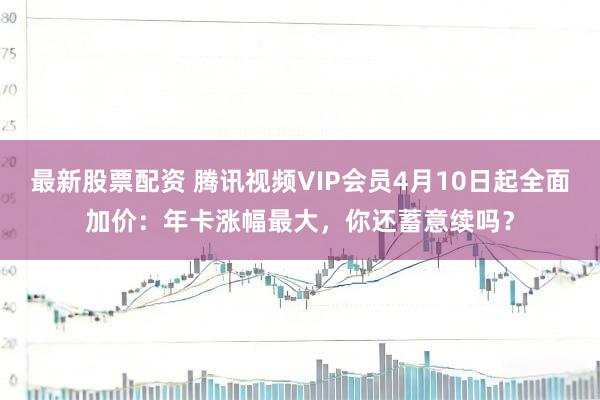 最新股票配资 腾讯视频VIP会员4月10日起全面加价：年卡涨幅最大，你还蓄意续吗？