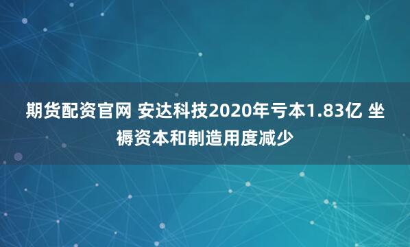期货配资官网 安达科技2020年亏本1.83亿 坐褥资本和制造用度减少