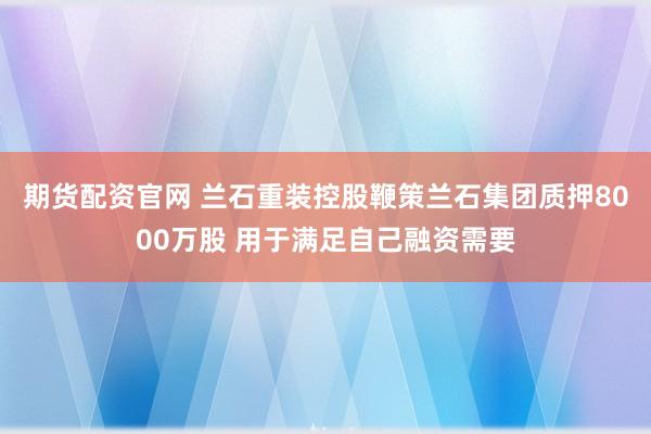 期货配资官网 兰石重装控股鞭策兰石集团质押8000万股 用于满足自己融资需要