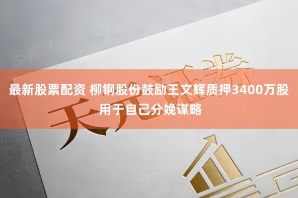 最新股票配资 柳钢股份鼓励王文辉质押3400万股 用于自己分娩谋略