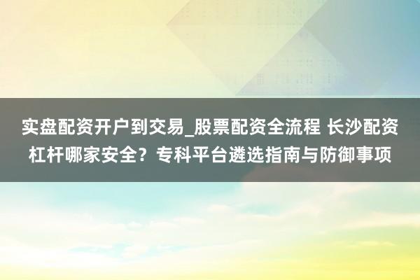 实盘配资开户到交易_股票配资全流程 长沙配资杠杆哪家安全？专科平台遴选指南与防御事项