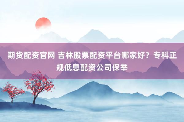 期货配资官网 吉林股票配资平台哪家好？专科正规低息配资公司保举