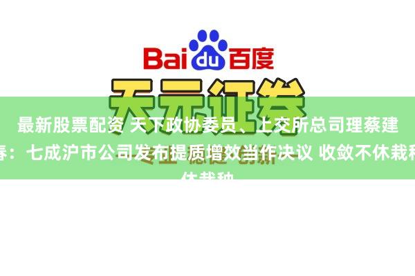 最新股票配资 天下政协委员、上交所总司理蔡建春：七成沪市公司发布提质增效当作决议 收敛不休栽种