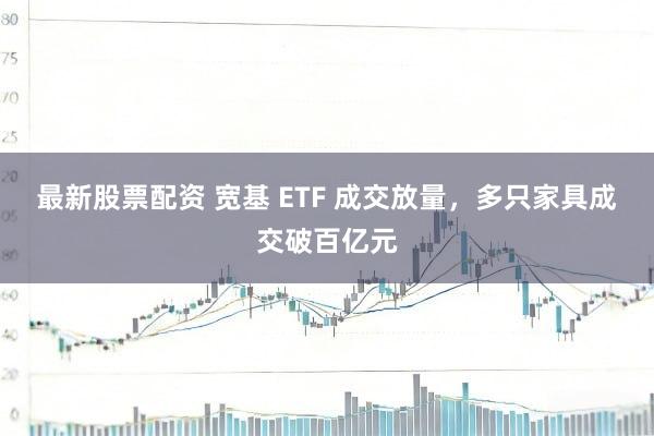 最新股票配资 宽基 ETF 成交放量，多只家具成交破百亿元