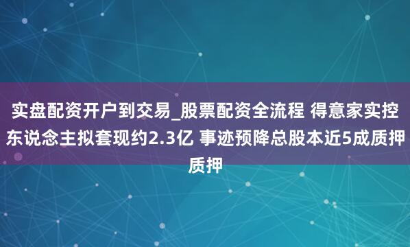 实盘配资开户到交易_股票配资全流程 得意家实控东说念主拟套现约2.3亿 事迹预降总股本近5成质押
