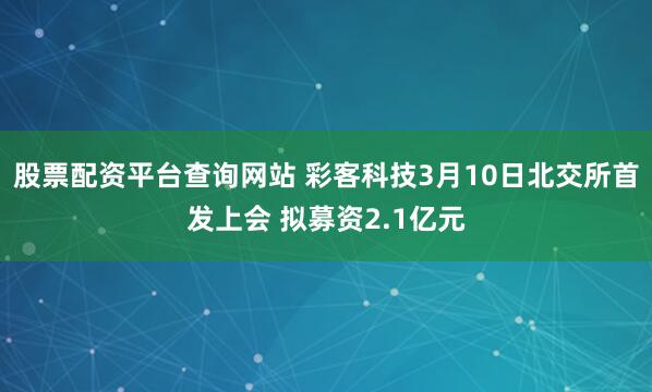 股票配资平台查询网站 彩客科技3月10日北交所首发上会 拟募资2.1亿元