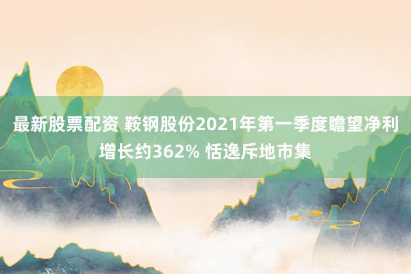 最新股票配资 鞍钢股份2021年第一季度瞻望净利增长约362% 恬逸斥地市集