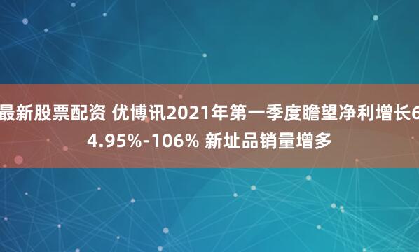 最新股票配资 优博讯2021年第一季度瞻望净利增长64.95%-106% 新址品销量增多