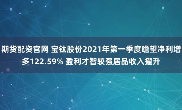 期货配资官网 宝钛股份2021年第一季度瞻望净利增多122.59% 盈利才智较强居品收入擢升