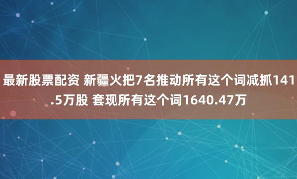 最新股票配资 新疆火把7名推动所有这个词减抓141.5万股 套现所有这个词1640.47万