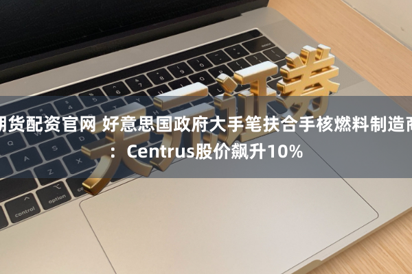 期货配资官网 好意思国政府大手笔扶合手核燃料制造商:Centrus股价飙升10%