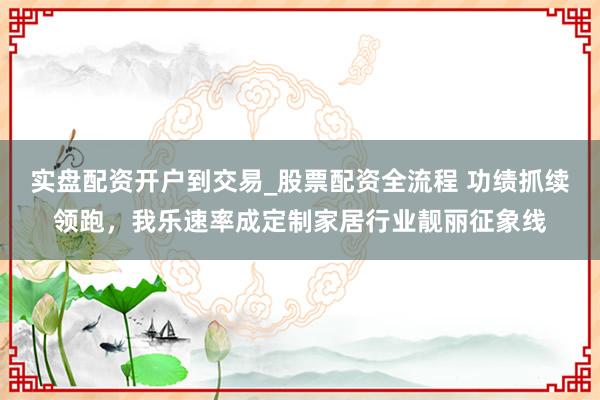 实盘配资开户到交易_股票配资全流程 功绩抓续领跑,我乐速率成定制家居行业靓丽征象线