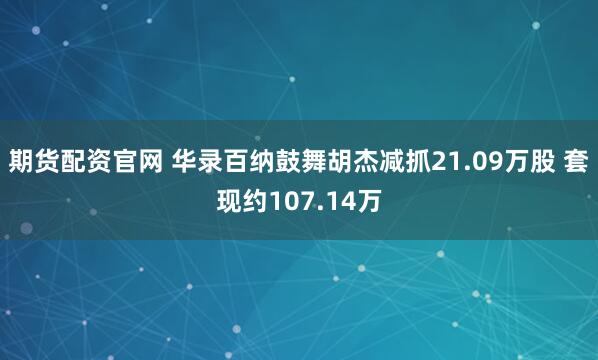 期货配资官网 华录百纳鼓舞胡杰减抓21.09万股 套现约107.14万