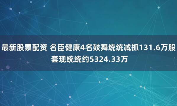 最新股票配资 名臣健康4名鼓舞统统减抓131.6万股 套现统统约5324.33万