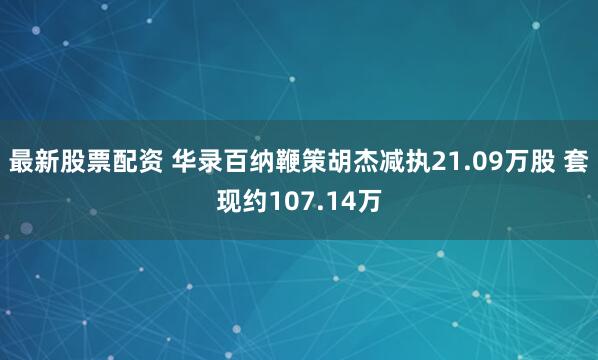 最新股票配资 华录百纳鞭策胡杰减执21.09万股 套现约107.14万