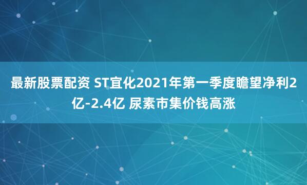 最新股票配资 ST宜化2021年第一季度瞻望净利2亿-2.4亿 尿素市集价钱高涨