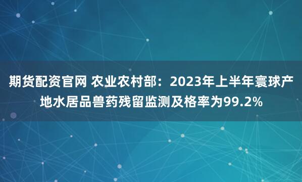 期货配资官网 农业农村部:2023年上半年寰球产地水居品兽药残留监测及格率为99.2%