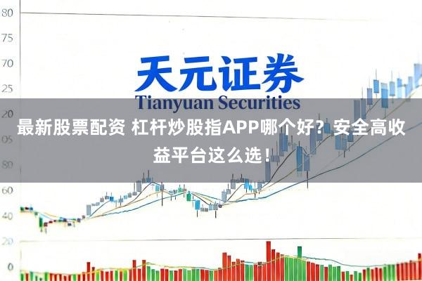 最新股票配资 杠杆炒股指APP哪个好？安全高收益平台这么选！