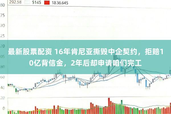 最新股票配资 16年肯尼亚撕毁中企契约，拒赔10亿背信金，2年后却申请咱们完工