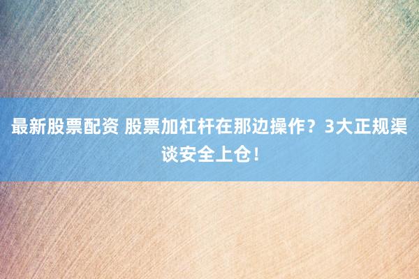 最新股票配资 股票加杠杆在那边操作？3大正规渠谈安全上仓！