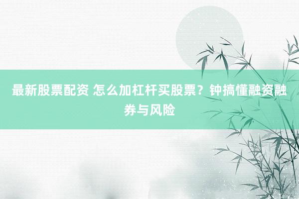最新股票配资 怎么加杠杆买股票？钟搞懂融资融券与风险