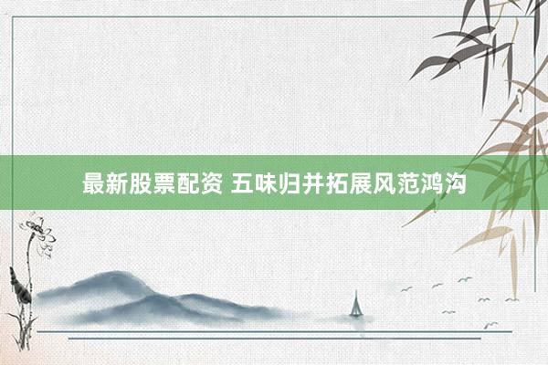 最新股票配资 五味归并拓展风范鸿沟