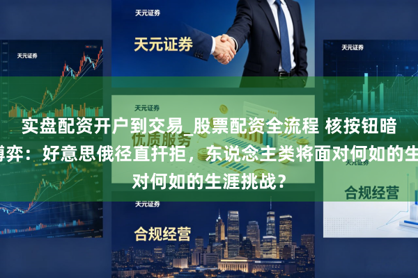 实盘配资开户到交易_股票配资全流程 核按钮暗影下的博弈：好意思俄径直扞拒，东说念主类将面对何如的生涯挑战？