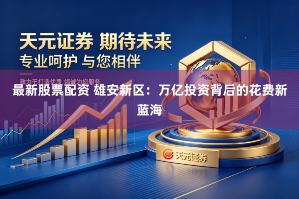 最新股票配资 雄安新区：万亿投资背后的花费新蓝海