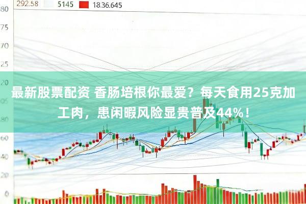 最新股票配资 香肠培根你最爱？每天食用25克加工肉，患闲暇风险显贵普及44%！