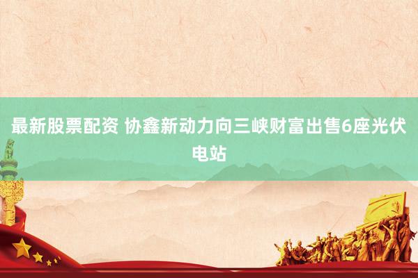 最新股票配资 协鑫新动力向三峡财富出售6座光伏电站